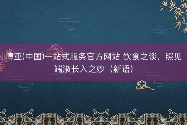 博亚(中国)一站式服务官方网站 饮食之谈，照见端淑长入之妙（新语）
