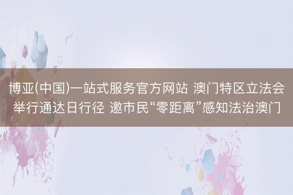 博亚(中国)一站式服务官方网站 澳门特区立法会举行通达日行径 邀市民“零距离”感知法治澳门