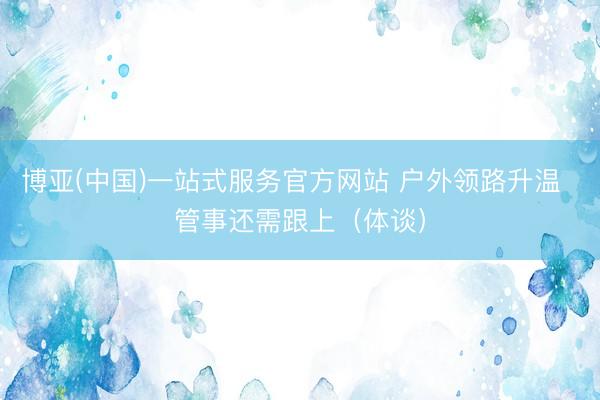 博亚(中国)一站式服务官方网站 户外领路升温 管事还需跟上(体谈)