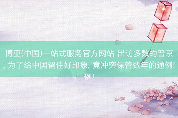 博亚(中国)一站式服务官方网站 出访多数的普京， 为了给中国留住好印象， 竟冲突保管数年的通例!