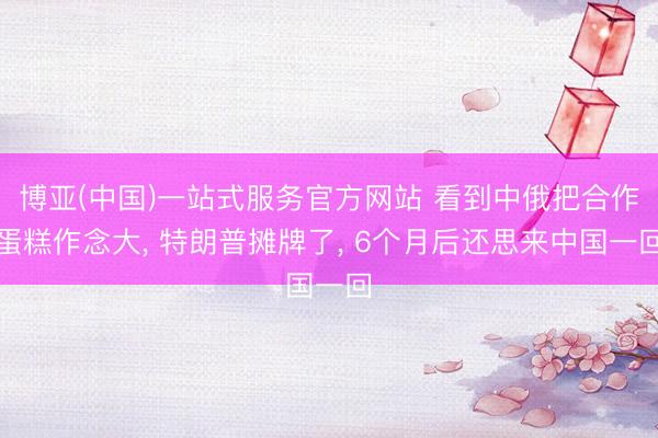 博亚(中国)一站式服务官方网站 看到中俄把合作蛋糕作念大， 特朗普摊牌了， 6个月后还思来中国一回