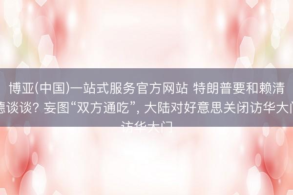 博亚(中国)一站式服务官方网站 特朗普要和赖清德谈谈? 妄图“双方通吃”， 大陆对好意思关闭访华大门