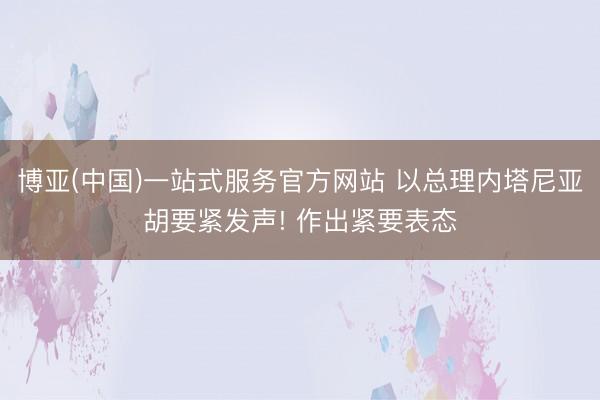 博亚(中国)一站式服务官方网站 以总理内塔尼亚胡要紧发声! 作出紧要表态