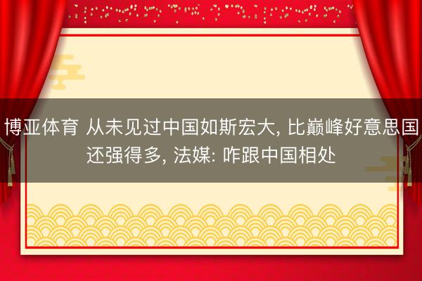 博亚体育 从未见过中国如斯宏大， 比巅峰好意思国还强得多， 法媒: 咋跟中国相处