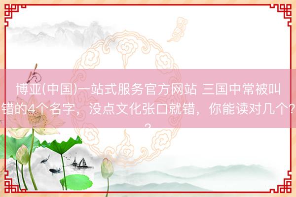 博亚(中国)一站式服务官方网站 三国中常被叫错的4个名字，没点文化张口就错，你能读对几个？