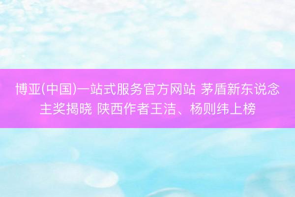 博亚(中国)一站式服务官方网站 茅盾新东说念主奖揭晓 陕西作者王洁、杨则纬上榜