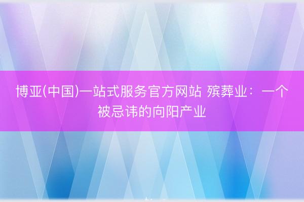 博亚(中国)一站式服务官方网站 殡葬业：一个被忌讳的向阳产业