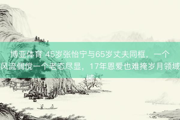 博亚体育 45岁张怡宁与65岁丈夫同框，一个风流倜傥一个老态尽显，17年恩爱也难掩岁月领域