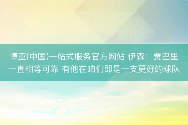 博亚(中国)一站式服务官方网站 伊森：贾巴里一直相等可靠 有他在咱们即是一支更好的球队