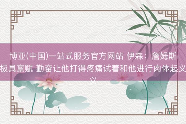 博亚(中国)一站式服务官方网站 伊森：詹姆斯极具禀赋 勤奋让他打得疼痛试着和他进行肉体起义