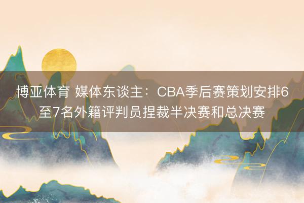 博亚体育 媒体东谈主：CBA季后赛策划安排6至7名外籍评判员捏裁半决赛和总决赛