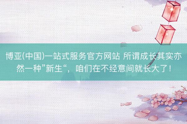 博亚(中国)一站式服务官方网站 所谓成长其实亦然一种”新生“，咱们在不经意间就长大了！