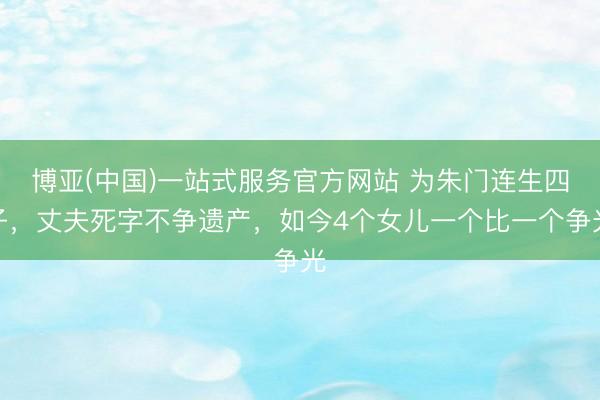 博亚(中国)一站式服务官方网站 为朱门连生四子，丈夫死字不争遗产，如今4个女儿一个比一个争光