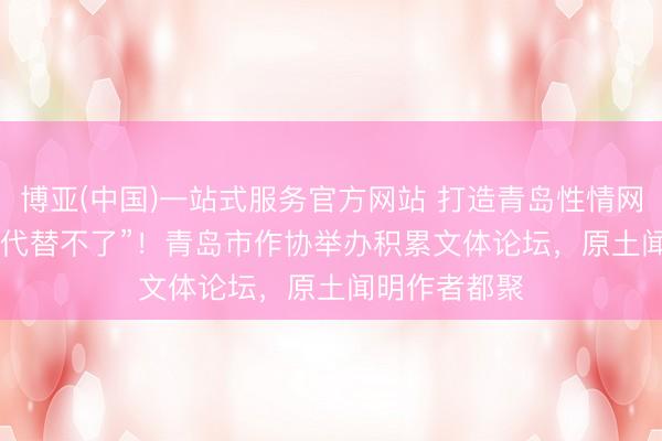 博亚(中国)一站式服务官方网站 打造青岛性情网文IP，让“AI代替不了”！青岛市作协举办积累文体论坛，原土闻明作者都聚