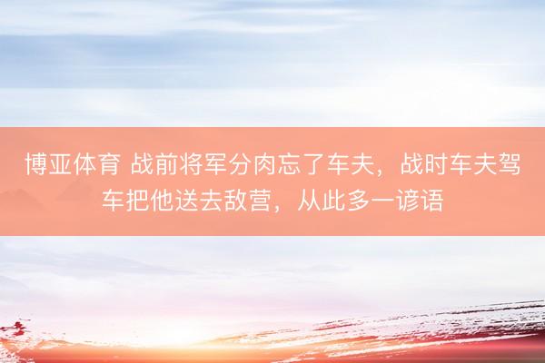 博亚体育 战前将军分肉忘了车夫，战时车夫驾车把他送去敌营，从此多一谚语