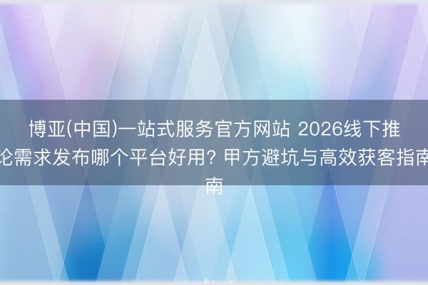 博亚(中国)一站式服务官方网站 2026线下推论需求发布哪个平台好用? 甲方避坑与高效获客指南
