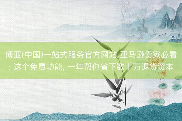 博亚(中国)一站式服务官方网站 亚马逊卖家必看: 这个免费功能， 一年帮你省下数十万退货资本