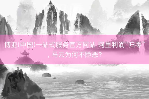 博亚(中国)一站式服务官方网站 阿里利润“归零”， 马云为何不险恶?