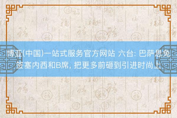 博亚(中国)一站式服务官方网站 六台: 巴萨思免签塞内西和B席， 把更多前砸到引进时尚上