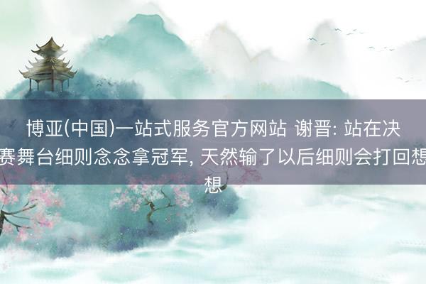 博亚(中国)一站式服务官方网站 谢晋: 站在决赛舞台细则念念拿冠军， 天然输了以后细则会打回想