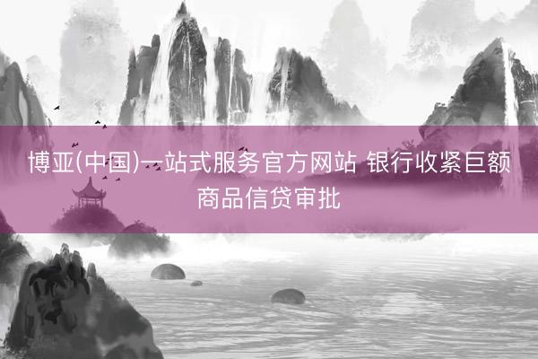 博亚(中国)一站式服务官方网站 银行收紧巨额商品信贷审批