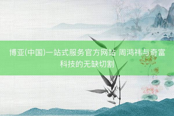 博亚(中国)一站式服务官方网站 周鸿祎与奇富科技的无缺切割