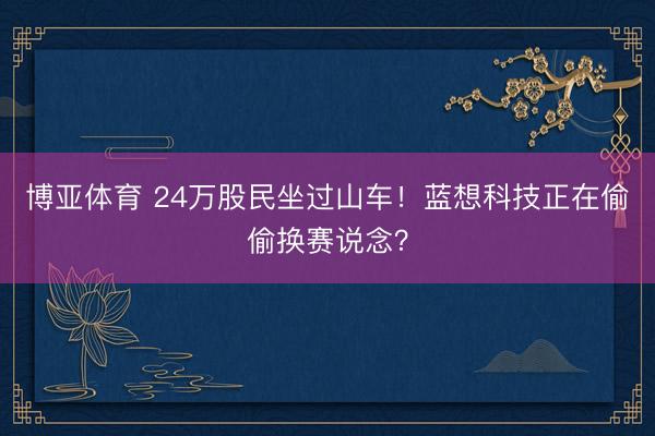 博亚体育 24万股民坐过山车！蓝想科技正在偷偷换赛说念？