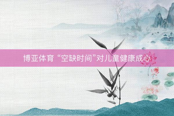 博亚体育 “空缺时间”对儿童健康成心