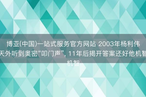 博亚(中国)一站式服务官方网站 2003年杨利伟天外听到奥密“叩门声”， 11年后揭开答案还好他机智