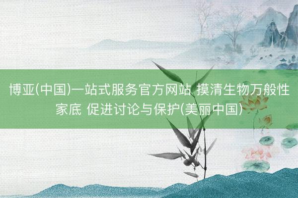 博亚(中国)一站式服务官方网站 摸清生物万般性家底 促进讨论与保护(美丽中国)