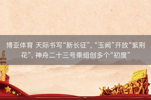博亚体育 天际书写“新长征”， “玉阙”开放“紫荆花”， 神舟二十三号乘组创多个“初度”