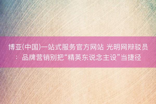 博亚(中国)一站式服务官方网站 光明网辩驳员：品牌营销别把“精英东说念主设”当捷径