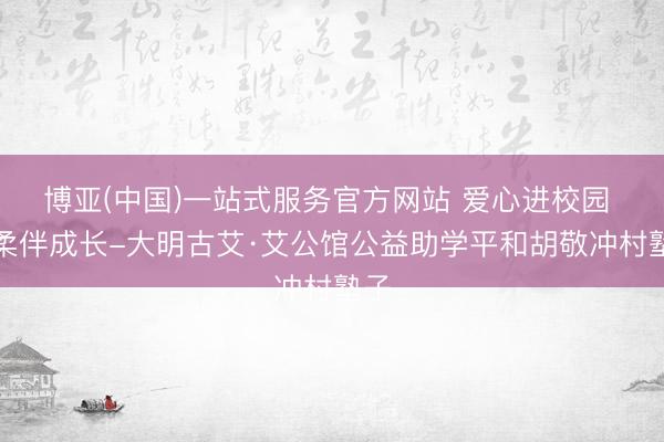博亚(中国)一站式服务官方网站 爱心进校园 轻柔伴成长-大明古艾·艾公馆公益助学平和胡敬冲村塾子