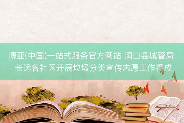 博亚(中国)一站式服务官方网站 洞口县城管局: 长远各社区开展垃圾分类宣传志愿工作看成