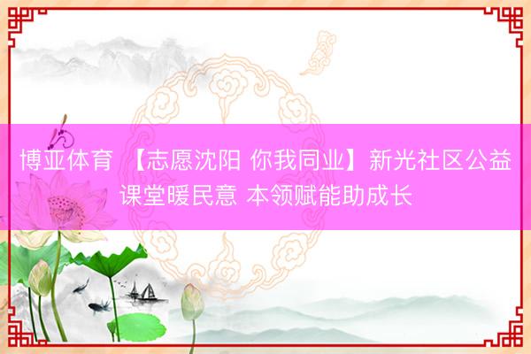 博亚体育 【志愿沈阳 你我同业】新光社区公益课堂暖民意 本领赋能助成长