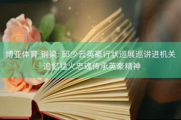 博亚体育 铜梁: 邱少云英豪行状巡展巡讲进机关 追忆猛火忠魂传承英豪精神