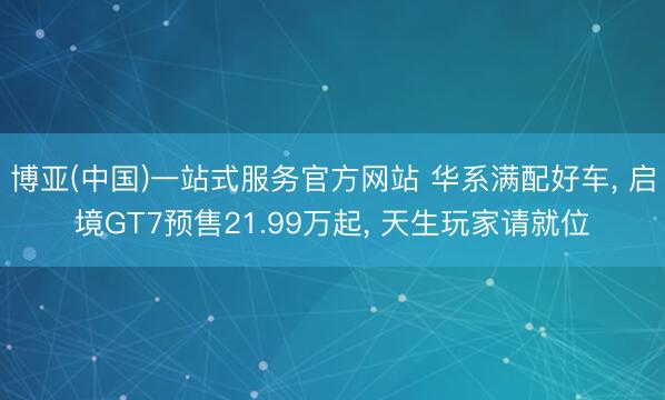 博亚(中国)一站式服务官方网站 华系满配好车， 启境GT7预售21.99万起， 天生玩家请就位
