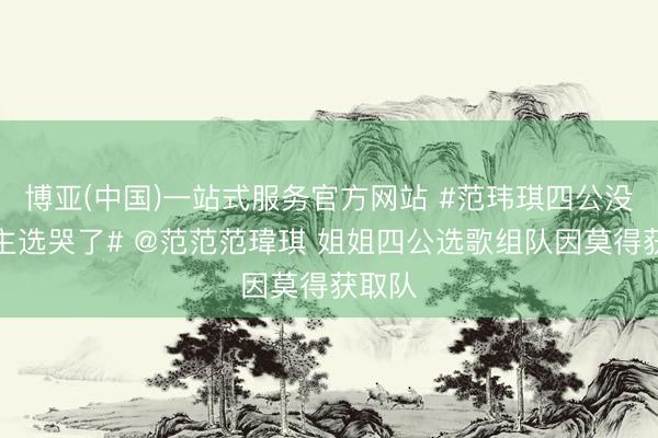 博亚(中国)一站式服务官方网站 #范玮琪四公没东谈主选哭了# @范范范瑋琪 姐姐四公选歌组队因莫得获取队