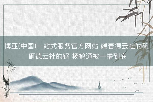 博亚(中国)一站式服务官方网站 端着德云社的碗 砸德云社的锅 杨鹤通被一撸到底