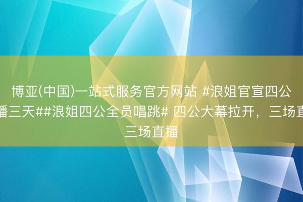 博亚(中国)一站式服务官方网站 #浪姐官宣四公直播三天##浪姐四公全员唱跳# 四公大幕拉开，三场直播