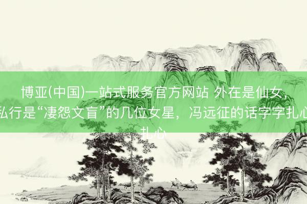 博亚(中国)一站式服务官方网站 外在是仙女，私行是“凄怨文盲”的几位女星，冯远征的话字字扎心