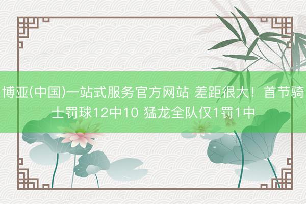 博亚(中国)一站式服务官方网站 差距很大！首节骑士罚球12中10 猛龙全队仅1罚1中