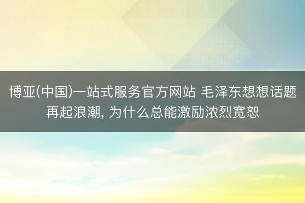 博亚(中国)一站式服务官方网站 毛泽东想想话题再起浪潮， 为什么总能激励浓烈宽恕
