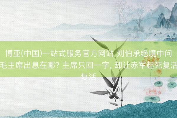 博亚(中国)一站式服务官方网站 刘伯承绝境中问毛主席出息在哪? 主席只回一字， 却让赤军起死复活