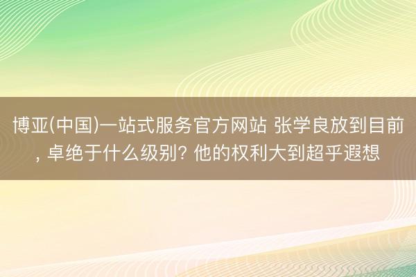 博亚(中国)一站式服务官方网站 张学良放到目前， 卓绝于什么级别? 他的权利大到超乎遐想