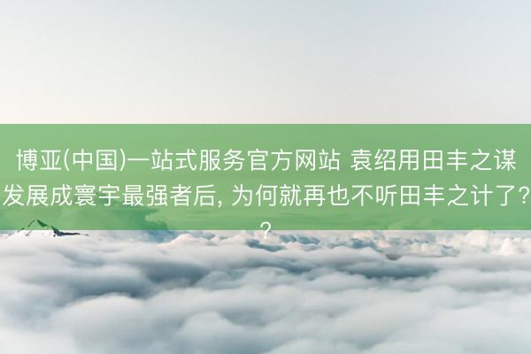 博亚(中国)一站式服务官方网站 袁绍用田丰之谋发展成寰宇最强者后, 为何就再也不听田丰之计了?
