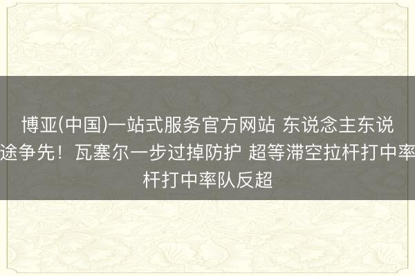 博亚(中国)一站式服务官方网站 东说念主东说念主长途争先！瓦塞尔一步过掉防护 超等滞空拉杆打中率队反超