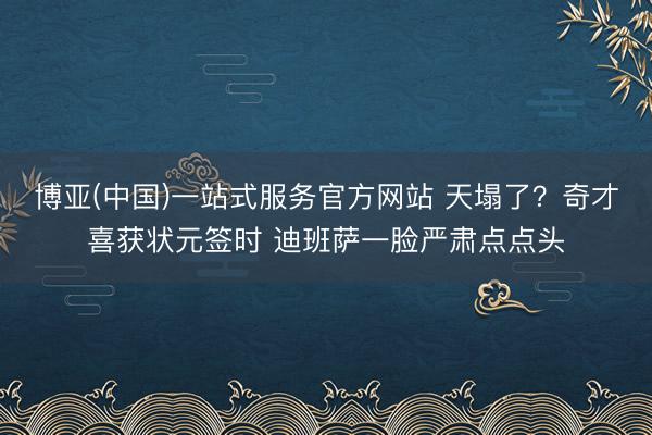 博亚(中国)一站式服务官方网站 天塌了？奇才喜获状元签时 迪班萨一脸严肃点点头