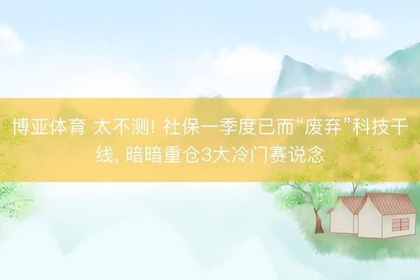 博亚体育 太不测! 社保一季度已而“废弃”科技干线， 暗暗重仓3大冷门赛说念