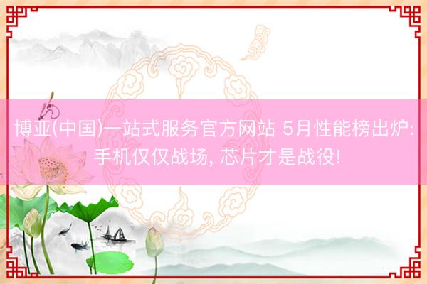 博亚(中国)一站式服务官方网站 5月性能榜出炉: 手机仅仅战场， 芯片才是战役!